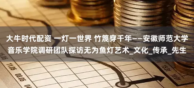大牛时代配资 一灯一世界 竹篾穿千年——安徽师范大学音乐学院调研团队探访无为鱼灯艺术_文化_传承_先生