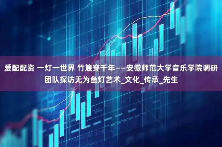 爱配配资 一灯一世界 竹篾穿千年——安徽师范大学音乐学院调研团队探访无为鱼灯艺术_文化_传承_先生
