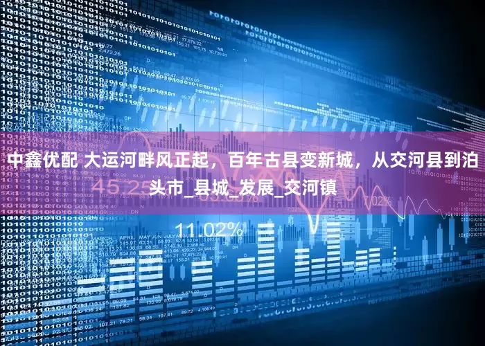 中鑫优配 大运河畔风正起，百年古县变新城，从交河县到泊头市_县城_发展_交河镇
