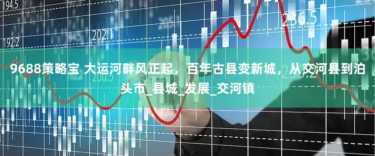 9688策略宝 大运河畔风正起，百年古县变新城，从交河县到泊头市_县城_发展_交河镇