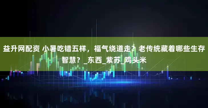 益升网配资 小暑吃错五样，福气绕道走？老传统藏着哪些生存智慧？_东西_紫苏_鸡头米