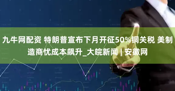 九牛网配资 特朗普宣布下月开征50%铜关税 美制造商忧成本飙升_大皖新闻 | 安徽网