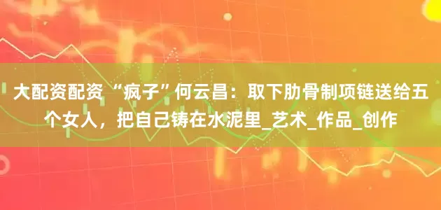 大配资配资 “疯子”何云昌：取下肋骨制项链送给五个女人，把自己铸在水泥里_艺术_作品_创作