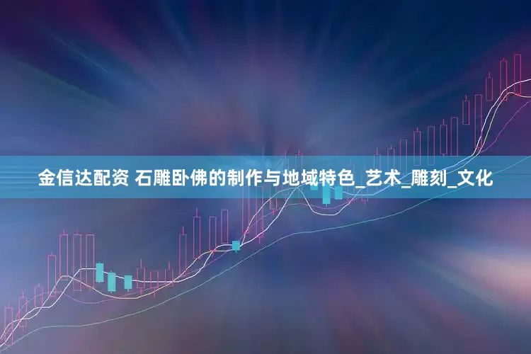 金信达配资 石雕卧佛的制作与地域特色_艺术_雕刻_文化