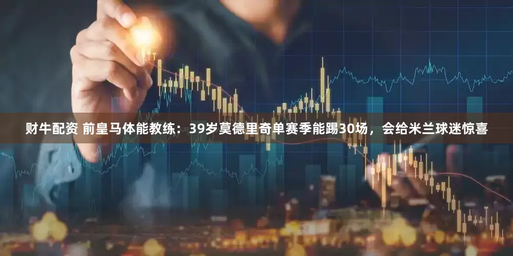 财牛配资 前皇马体能教练：39岁莫德里奇单赛季能踢30场，会给米兰球迷惊喜