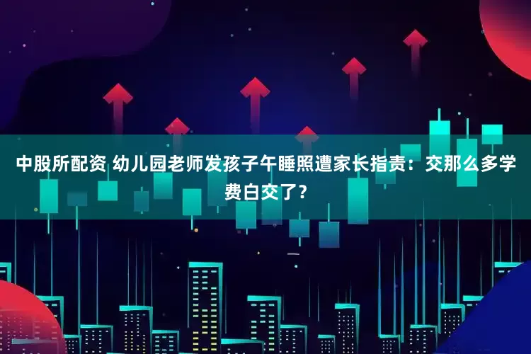 中股所配资 幼儿园老师发孩子午睡照遭家长指责：交那么多学费白交了？