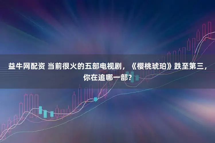 益牛网配资 当前很火的五部电视剧，《樱桃琥珀》跌至第三，你在追哪一部？