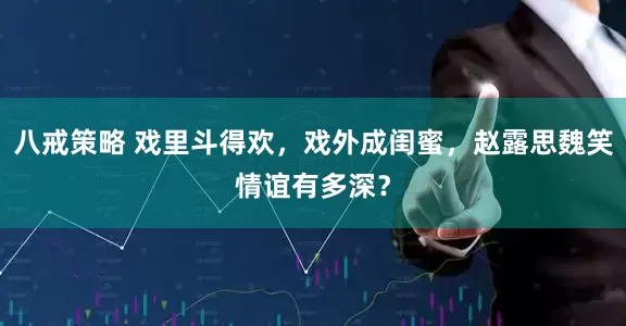 八戒策略 戏里斗得欢，戏外成闺蜜，赵露思魏笑情谊有多深？
