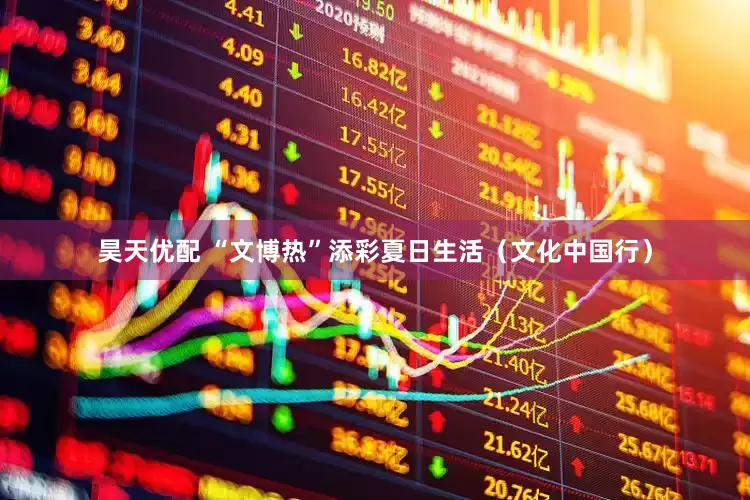 昊天优配 “文博热”添彩夏日生活（文化中国行）