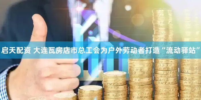 启天配资 大连瓦房店市总工会为户外劳动者打造“流动驿站”