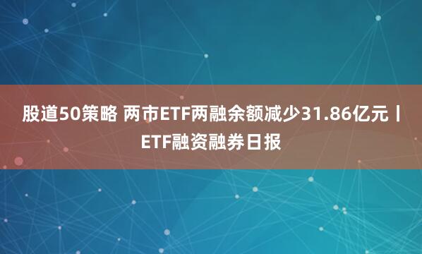 股道50策略 两市ETF两融余额减少31.86亿元丨ETF融资融券日报