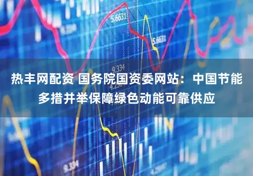 热丰网配资 国务院国资委网站：中国节能多措并举保障绿色动能可靠供应