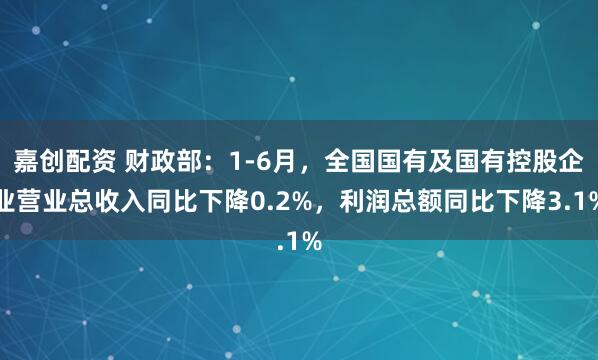 嘉创配资 财政部：1-6月，全国国有及国有控股企业营业总收入同比下降0.2%，利润总额同比下降3.1%