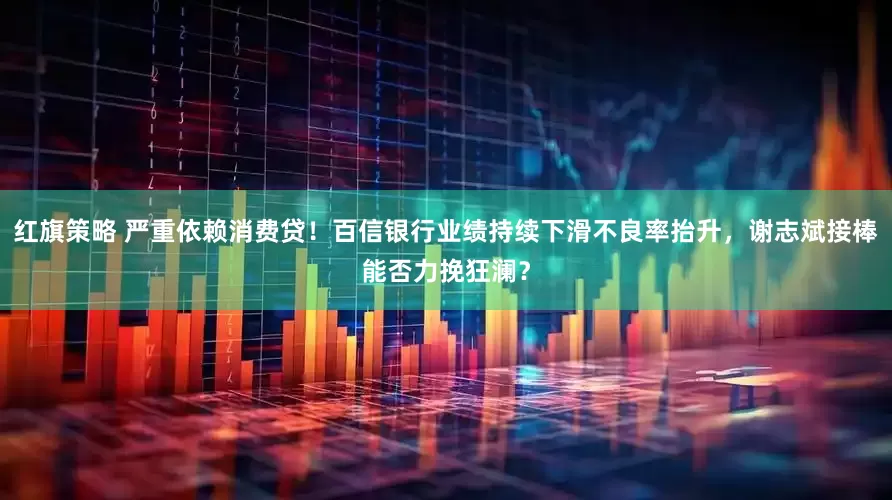 红旗策略 严重依赖消费贷！百信银行业绩持续下滑不良率抬升，谢志斌接棒能否力挽狂澜？