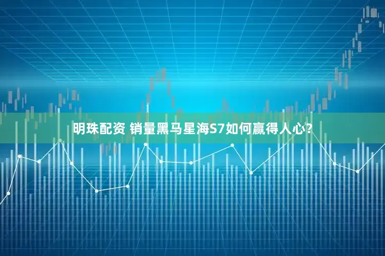 明珠配资 销量黑马星海S7如何赢得人心？