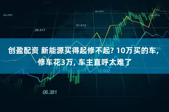 创盈配资 新能源买得起修不起? 10万买的车, 修车花3万, 车主直呼太难了