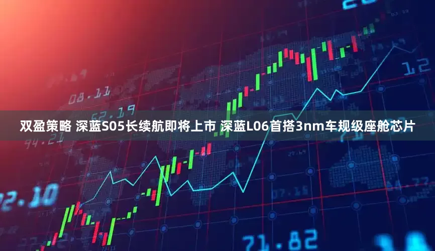 双盈策略 深蓝S05长续航即将上市 深蓝L06首搭3nm车规级座舱芯片