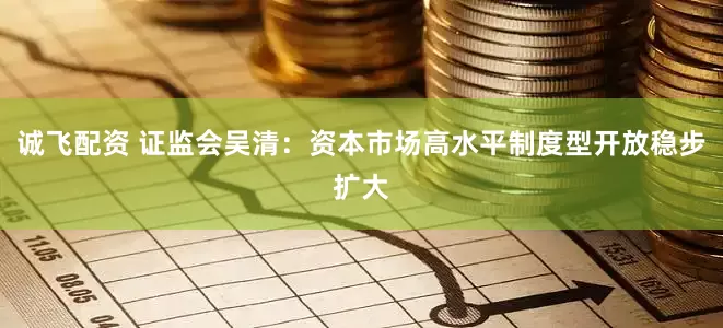 诚飞配资 证监会吴清：资本市场高水平制度型开放稳步扩大