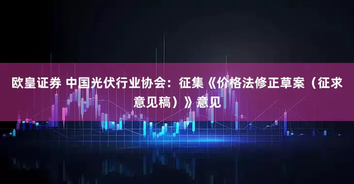 欧皇证券 中国光伏行业协会:征集《价格法修正草案(征求意见稿)》意见