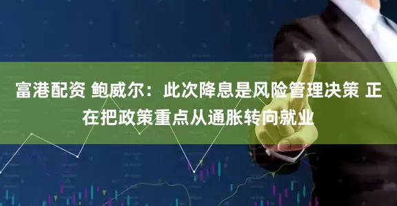 富港配资 鲍威尔：此次降息是风险管理决策 正在把政策重点从通胀转向就业