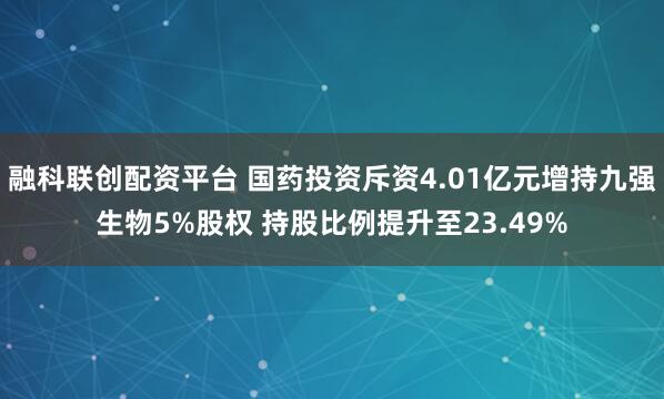 融科联创配资平台 国药投资斥资4.01亿元增持九强生物5%股权 持股比例提升至23.49%