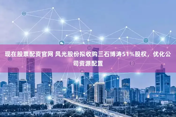 现在股票配资官网 风光股份拟收购三石博涛51%股权，优化公司资源配置