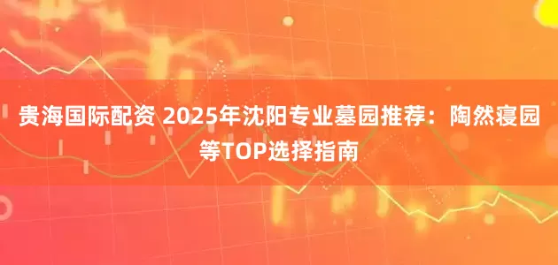 贵海国际配资 2025年沈阳专业墓园推荐：陶然寝园等TOP选择指南