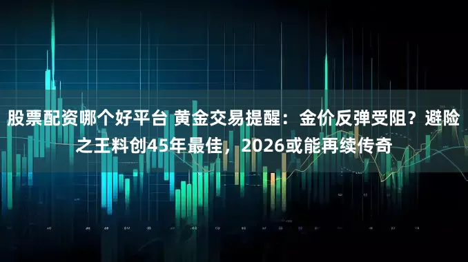 股票配资哪个好平台 黄金交易提醒：金价反弹受阻？避险之王料创45年最佳，2026或能再续传奇