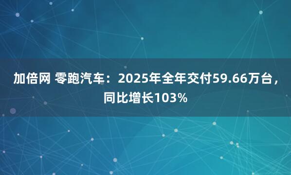 加倍网 零跑汽车：2025年全年交付59.66万台，同比增长103%