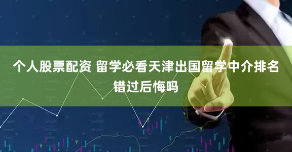 个人股票配资 留学必看天津出国留学中介排名错过后悔吗