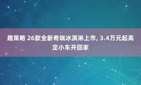 趣策略 26款全新奇瑞冰淇淋上市, 3.4万元起高定小车开回家