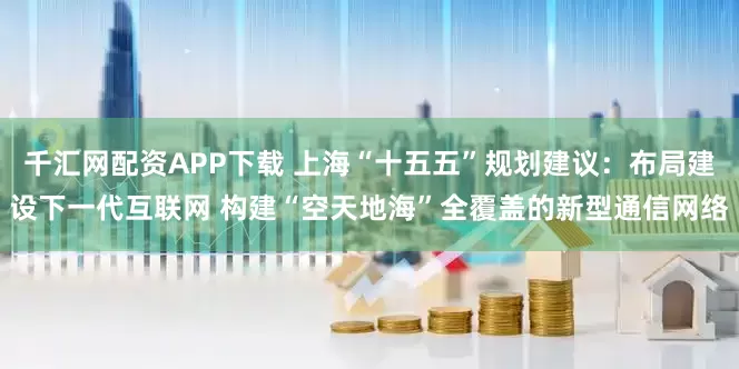 千汇网配资APP下载 上海“十五五”规划建议：布局建设下一代互联网 构建“空天地海”全覆盖的新型通信网络