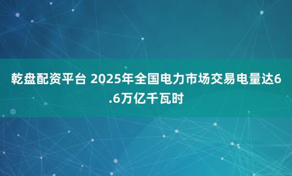 乾盘配资平台 2025年全国电力市场交易电量达6.6万亿千瓦时