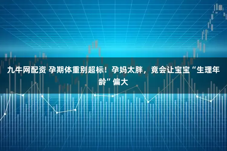 九牛网配资 孕期体重别超标！孕妈太胖，竟会让宝宝“生理年龄”偏大