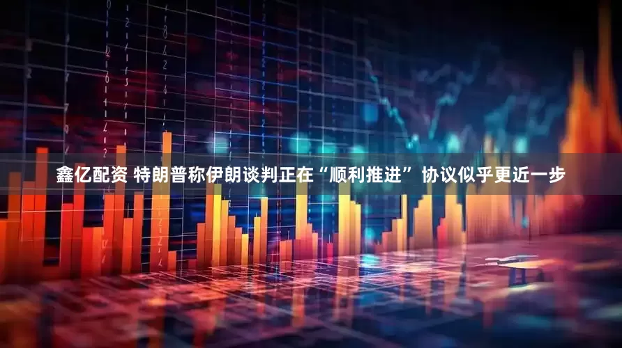 鑫亿配资 特朗普称伊朗谈判正在“顺利推进” 协议似乎更近一步