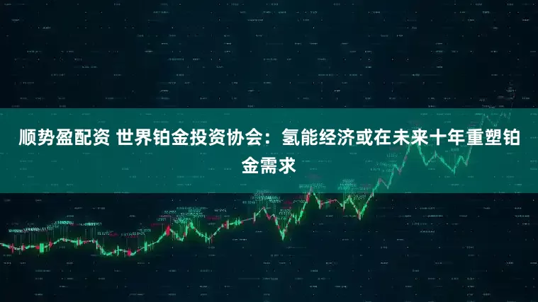 顺势盈配资 世界铂金投资协会：氢能经济或在未来十年重塑铂金需求